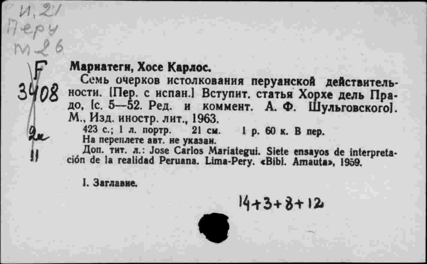 ﻿Марнатеги, Хосе Карлос.
Семь очерков истолкования перуанской действительности. [Пер. с испан.1 Вступит, статья Хорхе дель Прадо, (с. 5—52. Ред. и коммент. А. Ф. Шульговского]. М„ Изд. иностр, лит., 1963.
423 с.; 1 л. портр. 21 см. 1 р. 60 к. В пер.
На переплете авт. не указан.
Доп. тит. л.: José Carlos Mariategui. Siete ensayos de interpréta-ciôn de la realidad Peruana. Lima-Pery. «Bibl. Amauta>, 1959.
I. Заглавие.
Ц-гЭ+В+12»